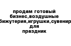 продам готовый бизнес,воздушные шары,бижутерия,игрушки,сувениры,всё для праздник